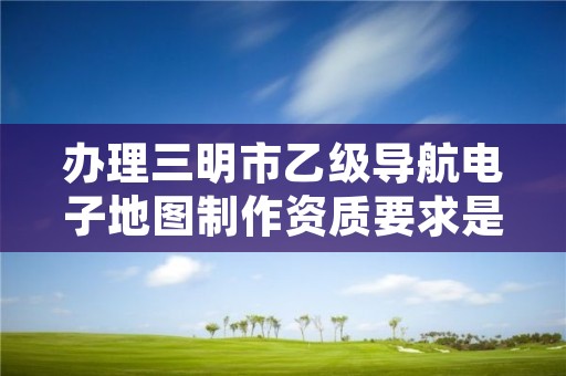 办理三明市乙级导航电子地图制作资质要求是什么呢?