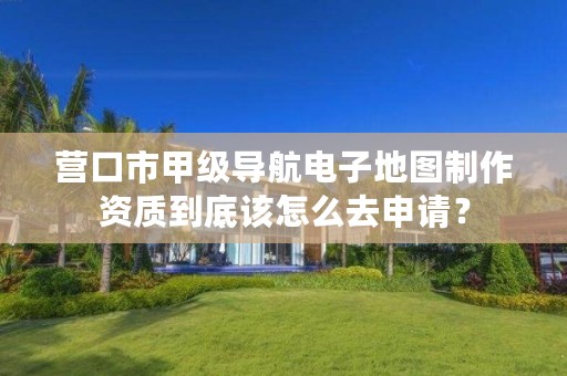 营口市甲级导航电子地图制作资质到底该怎么去申请？
