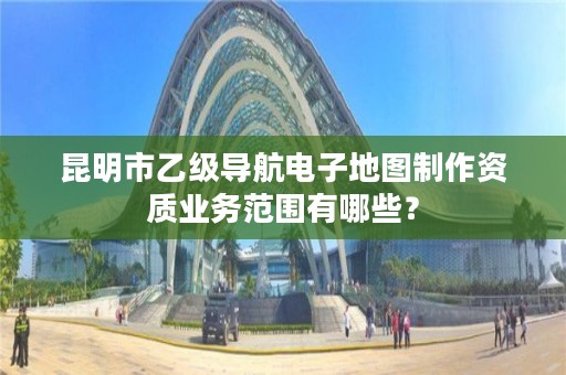昆明市乙级导航电子地图制作资质业务范围有哪些?