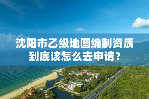 沈阳市乙级地图编制资质到底该怎么去申请？