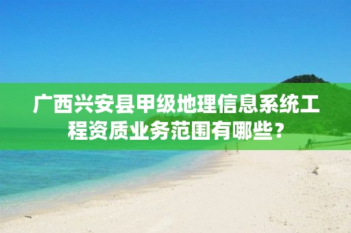 广西兴安县甲级地理信息系统工程资质业务范围有哪些?