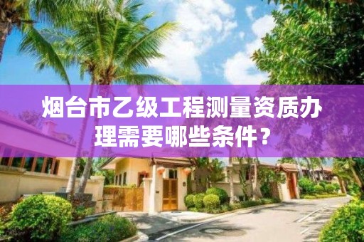 烟台市乙级工程测量资质办理需要哪些条件?
