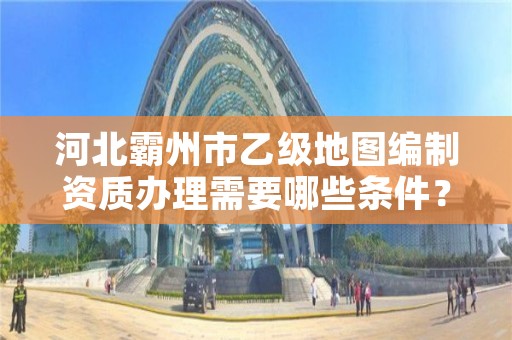 河北霸州市乙级地图编制资质办理需要哪些条件?