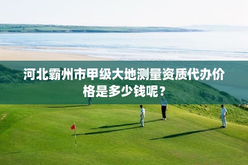 河北霸州市甲级大地测量资质代办价格是多少钱呢?