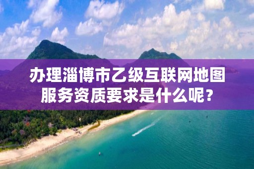 办理淄博市乙级互联网地图服务资质要求是什么呢?