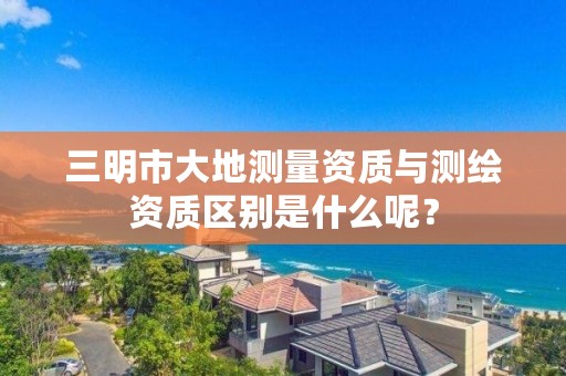 三明市大地测量资质与测绘资质区别是什么呢?