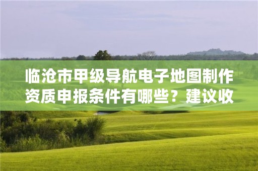 临沧市甲级导航电子地图制作资质申报条件有哪些?建议收藏!