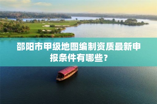 邵阳市甲级地图编制资质最新申报条件有哪些?