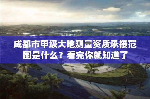 成都市甲级大地测量资质承接范围是什么?看完你就知道了