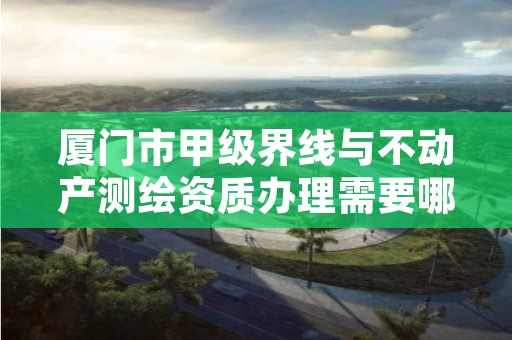 厦门市甲级界线与不动产测绘资质办理需要哪些条件?