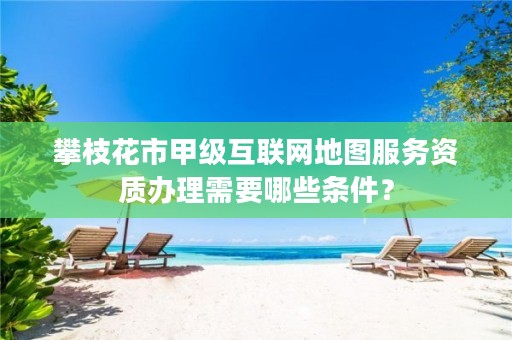 攀枝花市甲级互联网地图服务资质办理需要哪些条件?