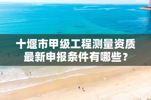 十堰市甲级工程测量资质最新申报条件有哪些?