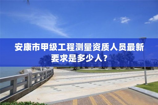 安康市甲级工程测量资质人员最新要求是多少人?