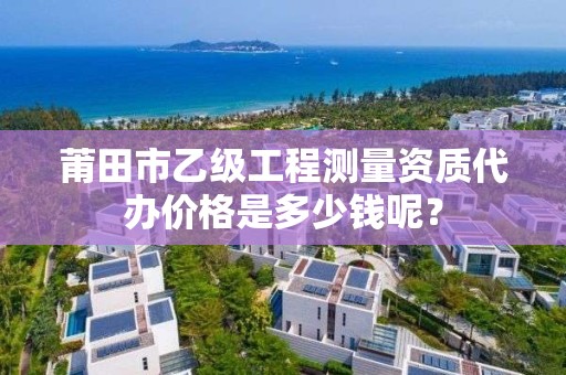莆田市乙级工程测量资质代办价格是多少钱呢?