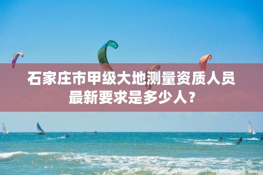 石家庄市甲级大地测量资质人员最新要求是多少人?