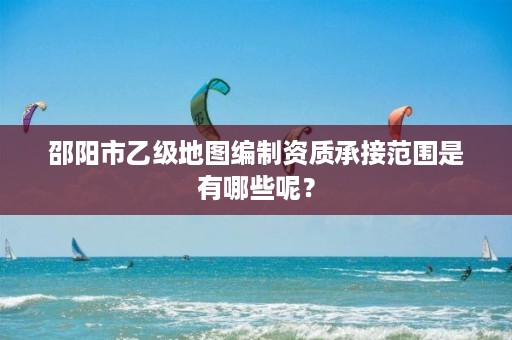 邵阳市乙级地图编制资质承接范围是有哪些呢?
