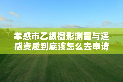 孝感市乙级摄影测量与遥感资质到底该怎么去申请?