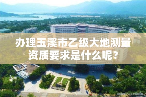 办理玉溪市乙级大地测量资质要求是什么呢?