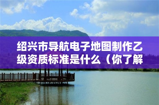 绍兴市导航电子地图制作乙级资质标准是什么(你了解过吗)