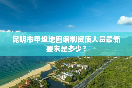 昆明市甲级地图编制资质人员最新要求是多少?