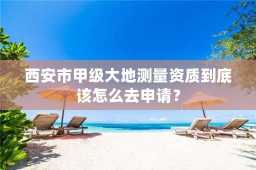 西安市甲级大地测量资质到底该怎么去申请?