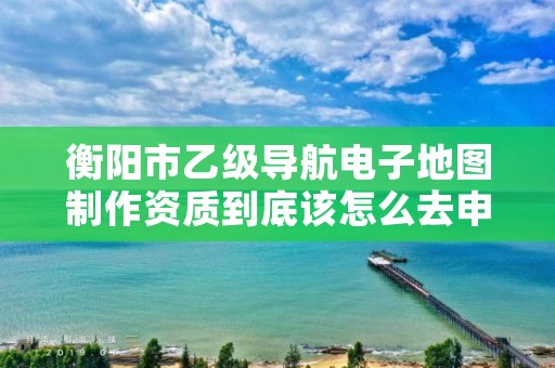 衡阳市乙级导航电子地图制作资质到底该怎么去申请?