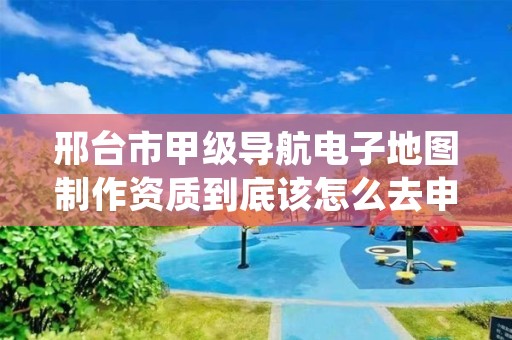 邢台市甲级导航电子地图制作资质到底该怎么去申请?