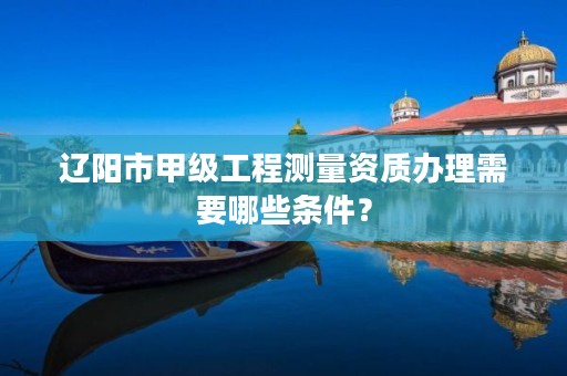 辽阳市甲级工程测量资质办理需要哪些条件?