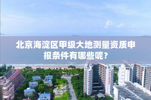 北京海淀区甲级大地测量资质申报条件有哪些呢?
