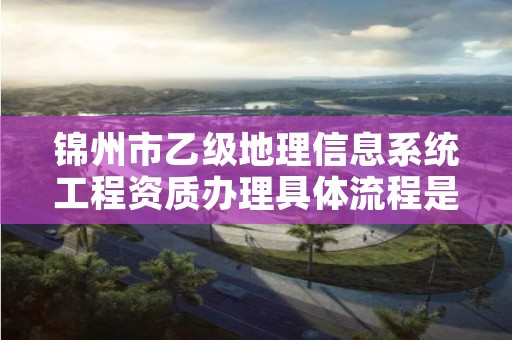 锦州市乙级地理信息系统工程资质办理具体流程是什么？