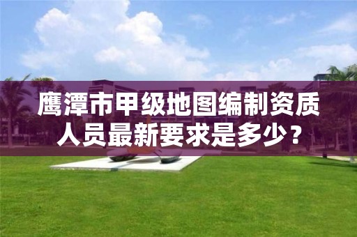 鹰潭市甲级地图编制资质人员最新要求是多少?