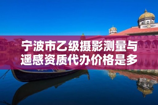 宁波市乙级摄影测量与遥感资质代办价格是多少钱呢?