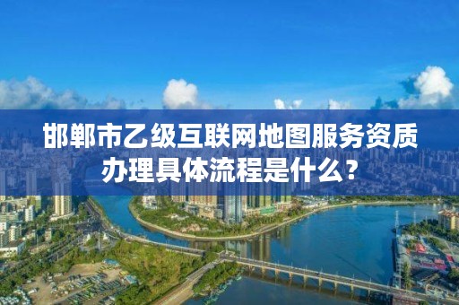 邯郸市乙级互联网地图服务资质办理具体流程是什么?