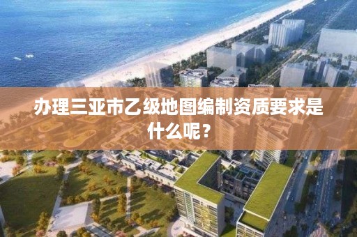 办理三亚市乙级地图编制资质要求是什么呢?