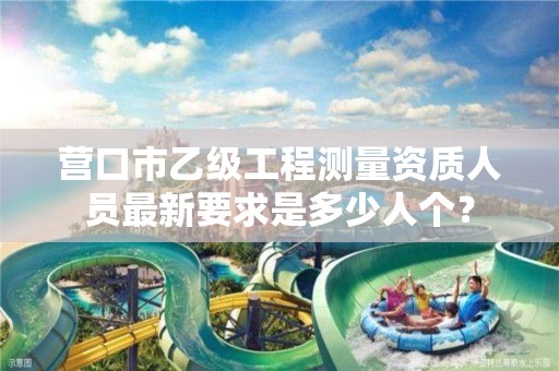 营口市乙级工程测量资质人员最新要求是多少人个?