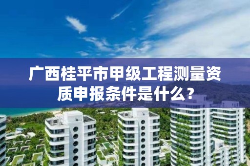 广西桂平市甲级工程测量资质申报条件是什么?
