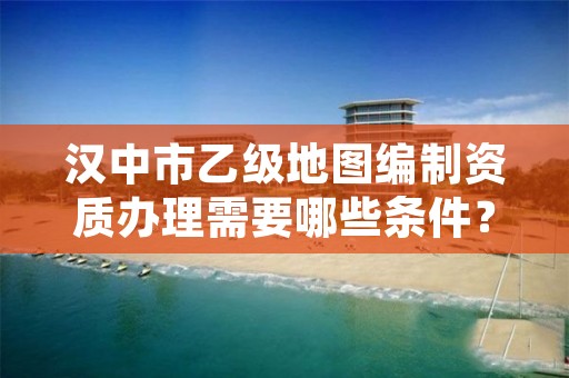 汉中市乙级地图编制资质办理需要哪些条件?