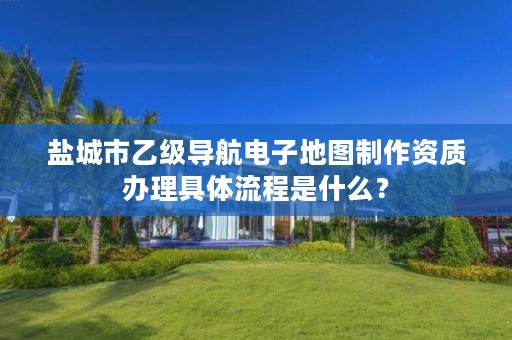盐城市乙级导航电子地图制作资质办理具体流程是什么?