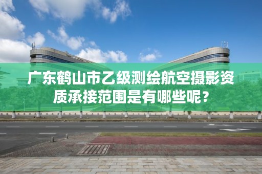 广东鹤山市乙级测绘航空摄影资质承接范围是有哪些呢?