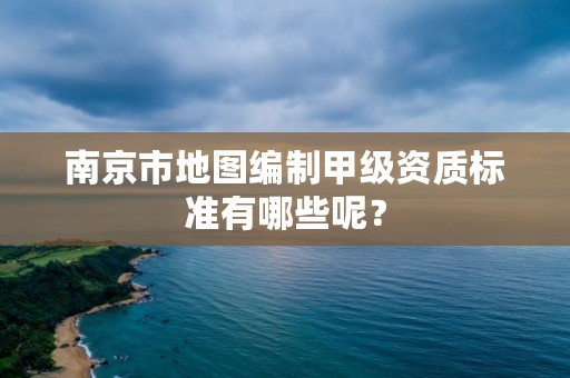 南京市地图编制甲级资质标准有哪些呢?