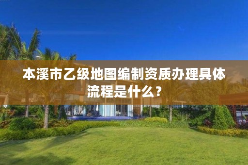 本溪市乙级地图编制资质办理具体流程是什么？