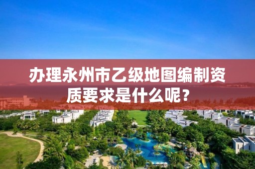 办理永州市乙级地图编制资质要求是什么呢?