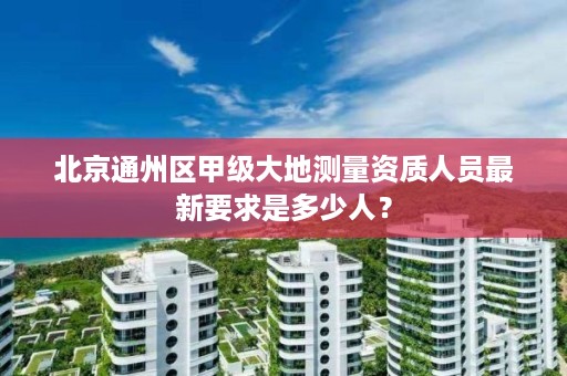 北京通州区甲级大地测量资质人员最新要求是多少人?