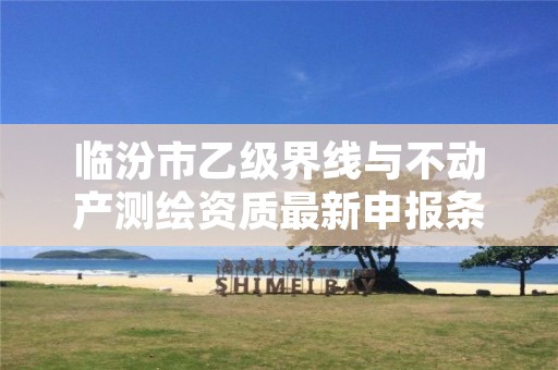 临汾市乙级界线与不动产测绘资质最新申报条件有哪些呢?