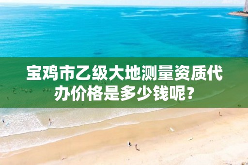 宝鸡市乙级大地测量资质代办价格是多少钱呢?
