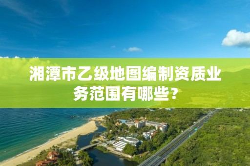 湘潭市乙级地图编制资质业务范围有哪些?