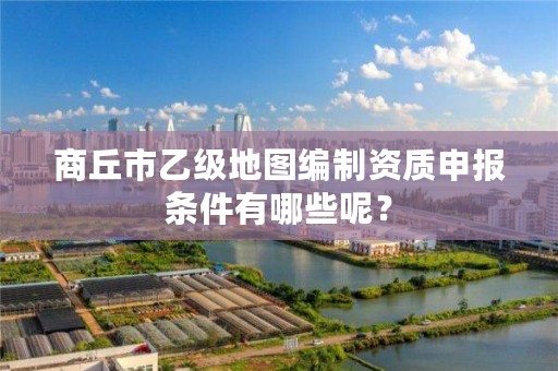 商丘市乙级地图编制资质申报条件有哪些呢?
