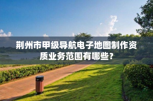 荆州市甲级导航电子地图制作资质业务范围有哪些?