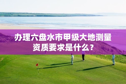 办理六盘水市甲级大地测量资质要求是什么?