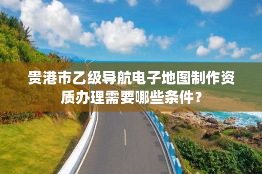 贵港市乙级导航电子地图制作资质办理需要哪些条件?